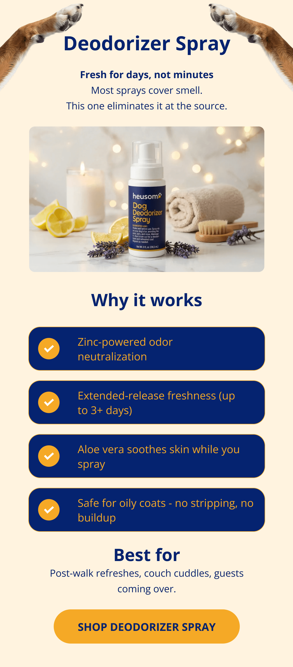 Deodorizer Spray Fresh for days, not minutes Most sprays cover smell. This one eliminates it at the source. Why it works Zinc-powered odor neutralization Extended-release freshness (up to 3+ days) Aloe vera soothes skin while you spray Safe for oily coats - no stripping, no buildup