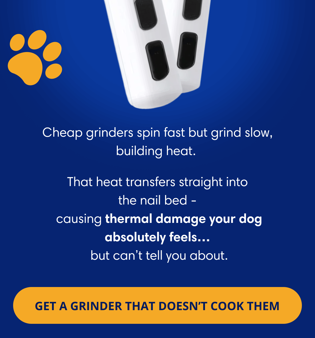 Cheap grinders spin fast but grind slow, building heat.  That heat transfers straight into the nail bed -  causing thermal damage your dog absolutely feels…  but can't tell you about.