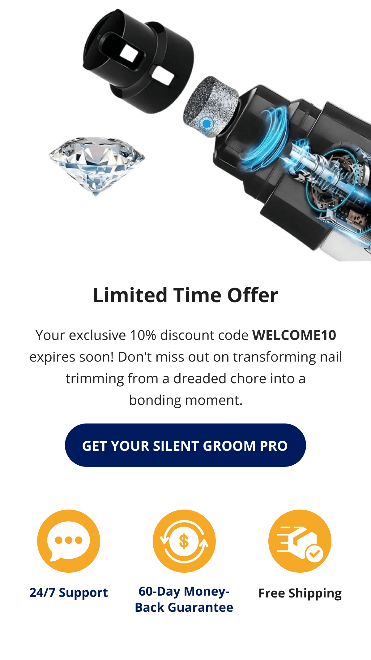 Limited Time Offer Your exclusive 10% discount code WELCOME10 expires soon! Don't miss out on transforming nail trimming from a dreaded chore into a bonding moment. GET YOUR SILENT GROOM PRO 24/7 Support 60-Day Money-Back Guarantee Free Shipping 
