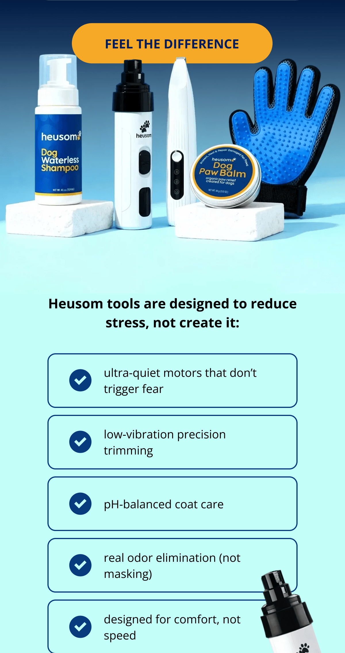 Heusom tools are designed to reduce stress, not create it: ultra-quiet motors that don't trigger fear low-vibration precision trimming pH-balanced coat care real odor elimination (not masking) designed for comfort, not speed