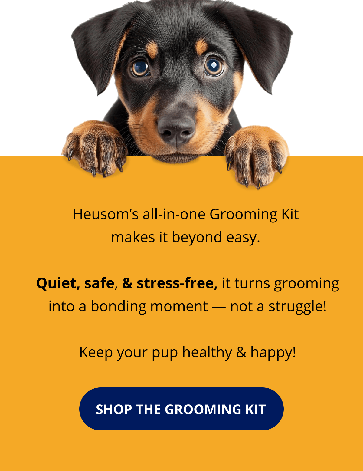 Heusom's all-in-one Grooming Kit  makes it beyond easy.   Quiet, safe, & stress-free, it turns grooming into a bonding moment — not a struggle!  Keep your pup healthy & happy! SHOP THE GROOMING KIT