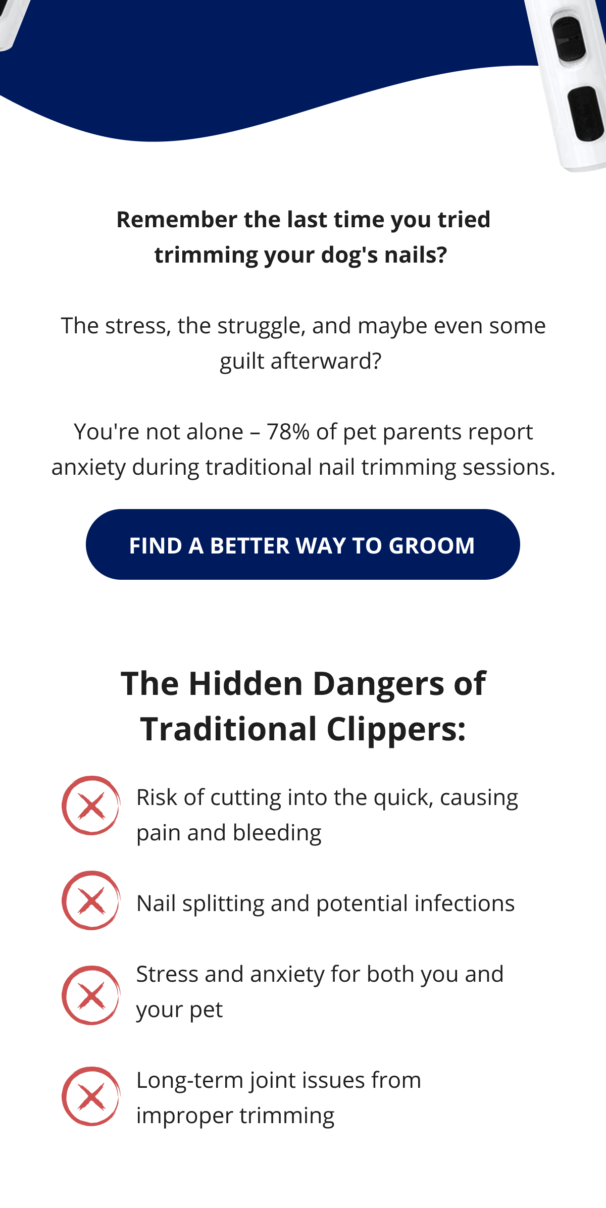 Remember the last time you tried trimming your dog's nails?   The stress, the struggle, and maybe even some guilt afterward?   You're not alone – 78% of pet parents report anxiety during traditional nail trimming sessions.  FIND A BETTER WAY TO GROOM The Hidden Dangers of Traditional Clippers: Risk of cutting into the quick, causing pain and bleeding  Nail splitting and potential infections  Stress and anxiety for both you and your pet  Long-term joint issues from improper trimming