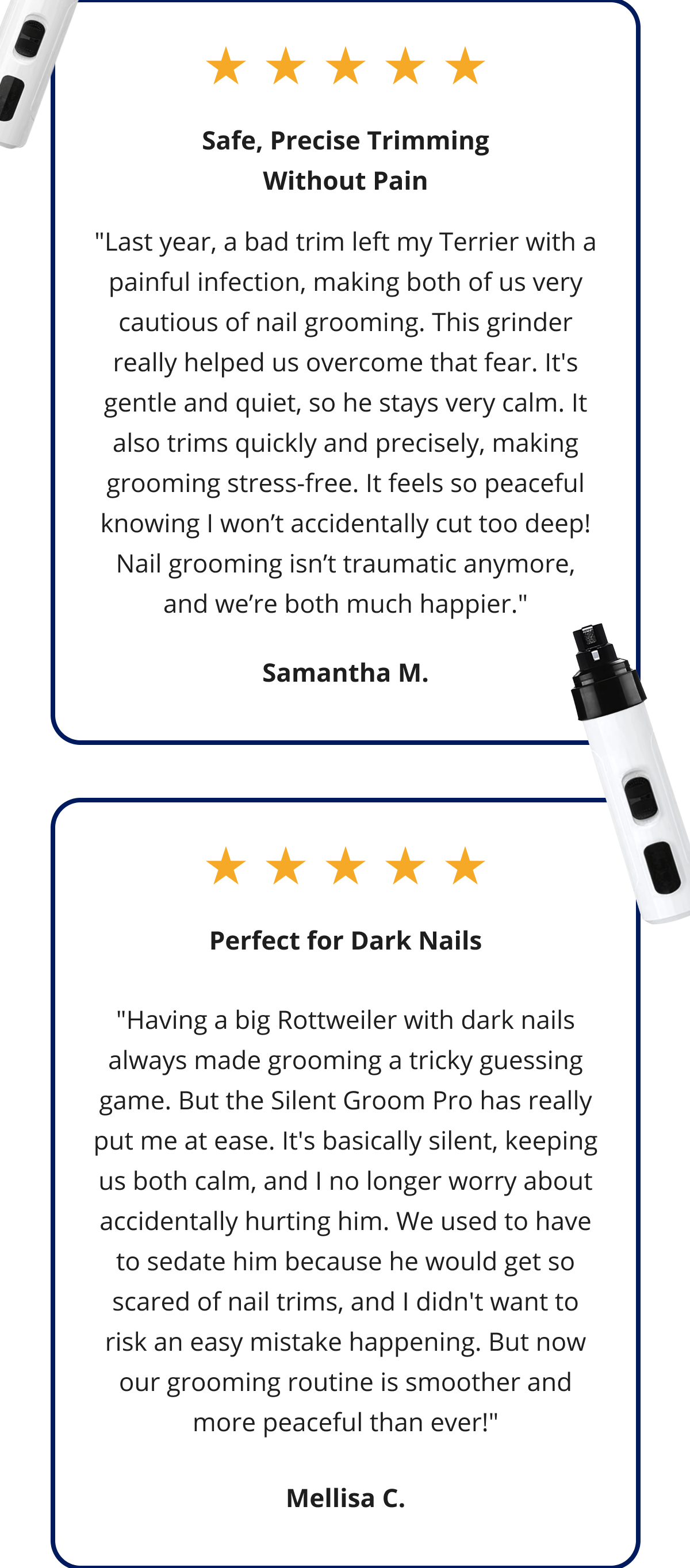 Safe, Precise Trimming Without Pain "Last year, a bad trim left my Terrier with a painful infection, making both of us very cautious of nail grooming. This grinder really helped us overcome that fear. It's gentle and quiet, so he stays very calm. It also trims quickly and precisely, making grooming stress-free. It feels so peaceful knowing I won't accidentally cut too deep! Nail grooming isn't traumatic anymore, and we're both much happier." Samantha M. Perfect for Dark Nails "Having a big Rottweiler with dark nails always made grooming a tricky guessing game. But the Silent Groom Pro has really put me at ease. It's basically silent, keeping us both calm, and I no longer worry about accidentally hurting him. We used to have to sedate him because he would get so scared of nail trims, and I didn't want to risk an easy mistake happening. But now our grooming routine is smoother and more peaceful than ever!" Mellisa C.
