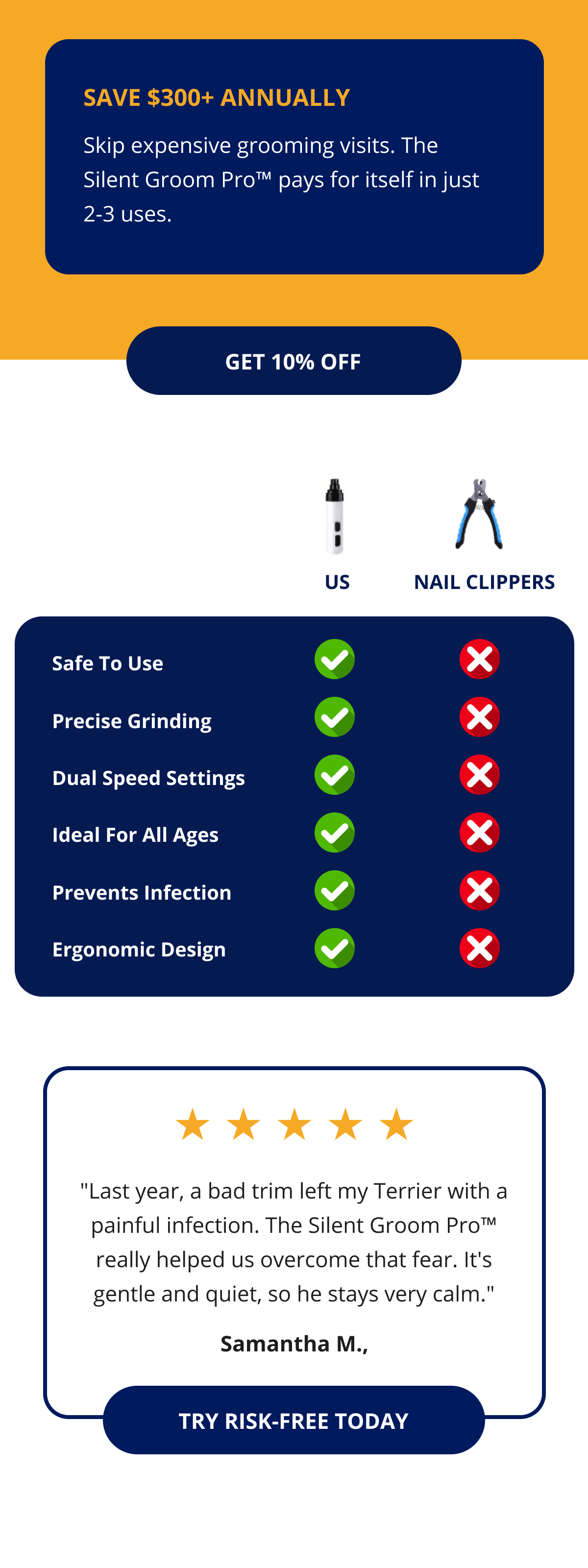 Save $300+ Annually Skip expensive grooming visits. The Silent Groom Pro™ pays for itself in just 2-3 uses. GET 10% OFF US NAIL CLIPPERS Safe to use Precise grinding Dual Speed Settings Ideal for all ages Prevents infection Ergonomic Design "Last year, a bad trim left my Terrier with a painful infection. The Silent Groom Pro™ really helped us overcome that fear. It's gentle and quiet, so he stays very calm." Samantha M., TRY RISK-FREE TODAY