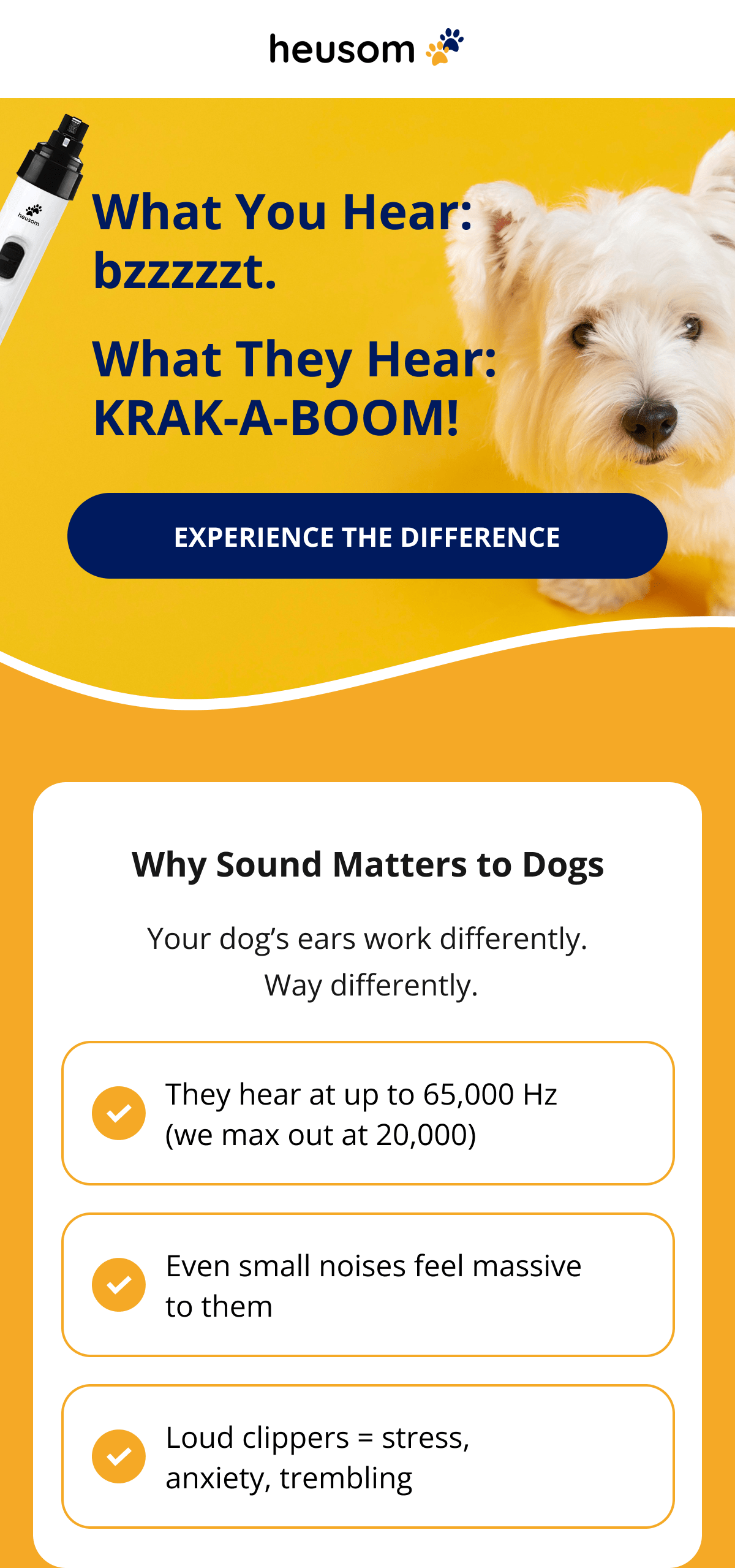 What You Hear: bzzzzzt. What They Hear: KRAK-A-BOOM! Why Sound Matters to Dogs Your dog's ears work differently.  Way differently. They hear at up to 65,000 Hz (we max out at 20,000) Even small noises feel massive to them Loud clippers = stress, anxiety, trembling