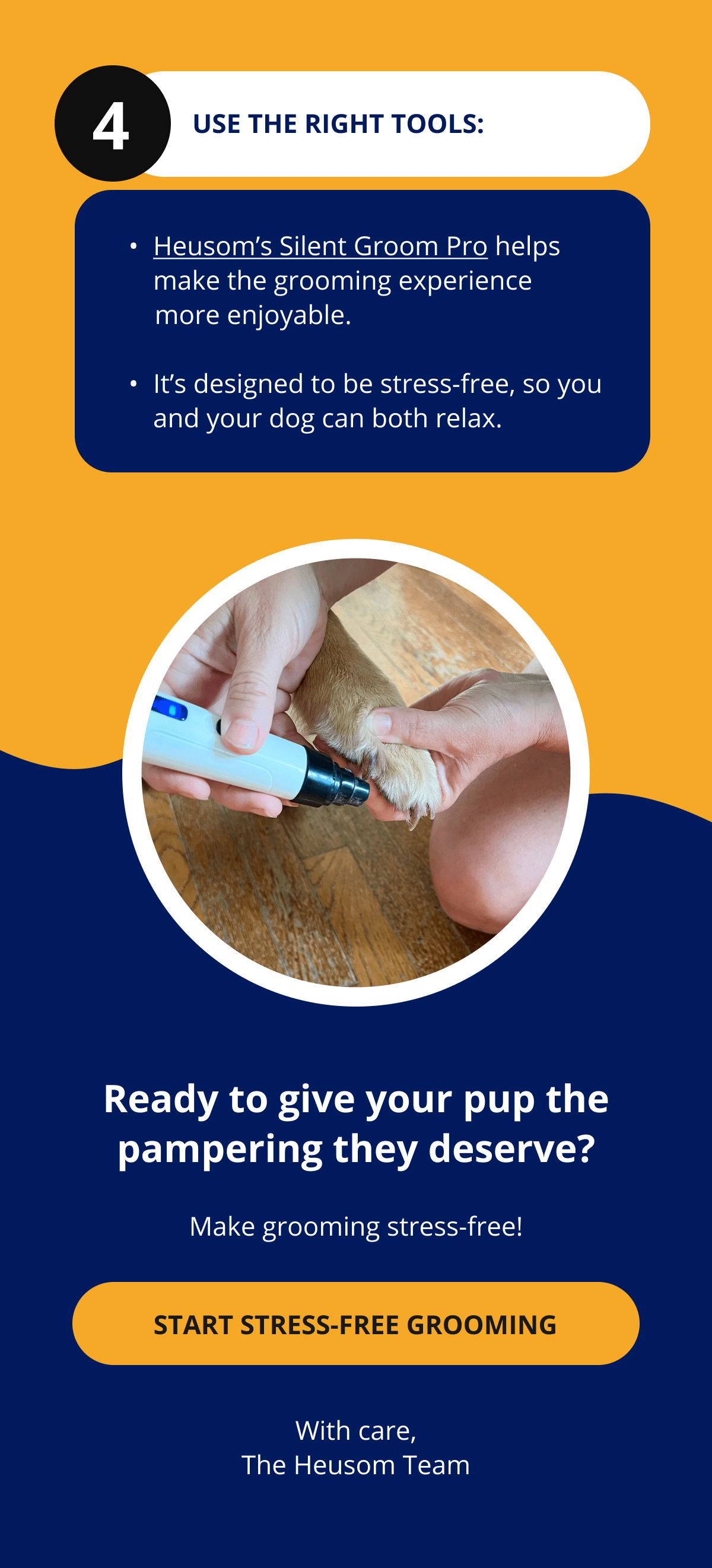 4 Use the Right Tools: Heusom's Silent Groom Pro helps make the grooming experience       more enjoyable.   It's designed to be stress-free, so you and your dog can both relax. Ready to give your pup the pampering they deserve? Make grooming stress-free! START STRESS-FREE GROOMING With care, The Heusom Team