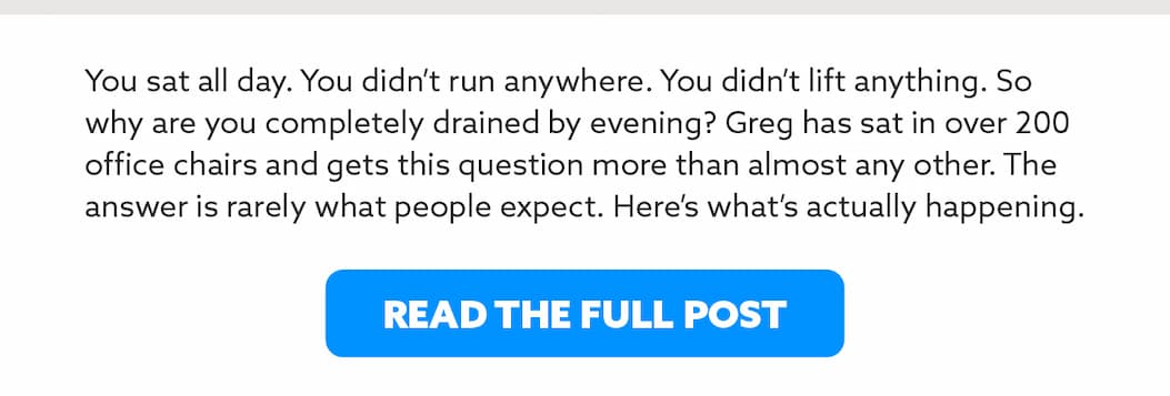 You sat all day. You didn't run anywhere. You didn't lift anything. So why are you completely drained by evening? Greg has sat in over 200 office chairs and gets this question more than almost any other. The answer is rarely what people expect. Here's what's actually happening.