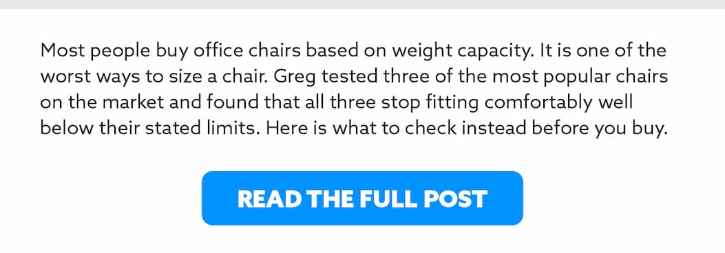 Most people buy office chairs based on weight capacity. It is one of the worst ways to size a chair. Greg tested three of the most popular chairs on the market and found that all three stop fitting comfortably well below their stated limits. Here is what to check instead before you buy.