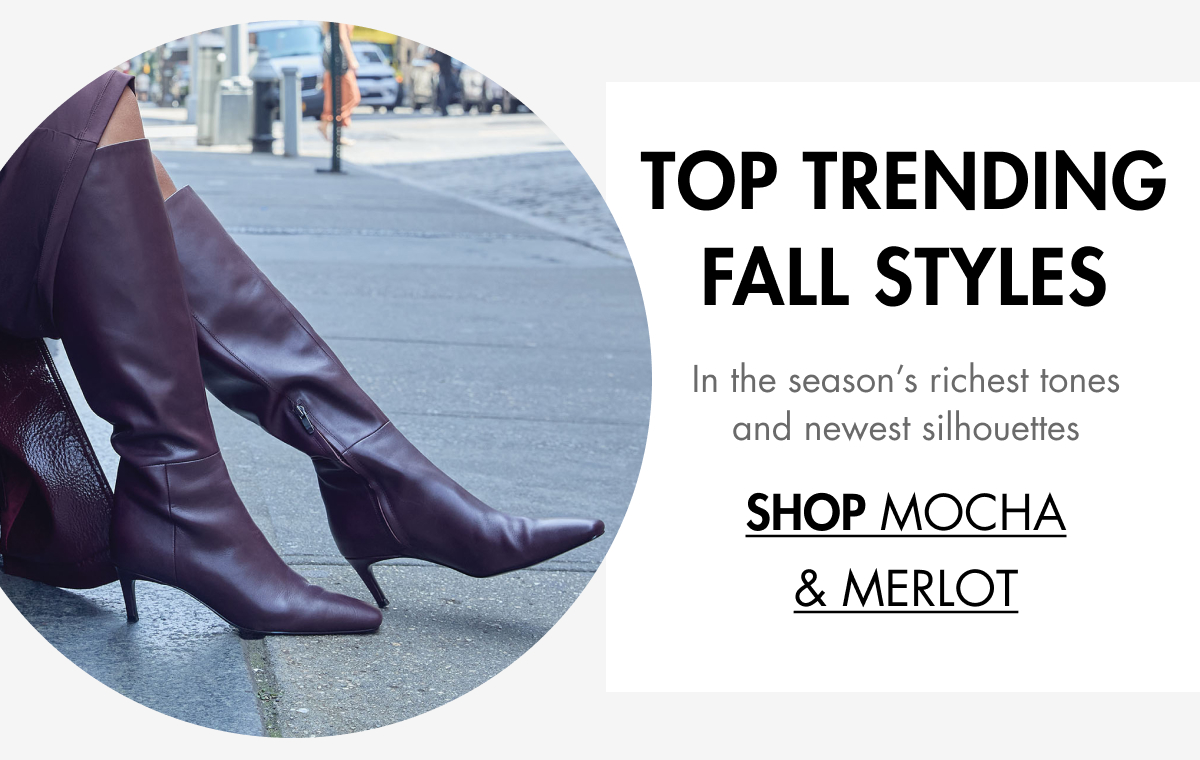 TOP TRENDING FALL STYLES In the season’s richest tones and newest silhouettes SHOP Mocha & Merlot