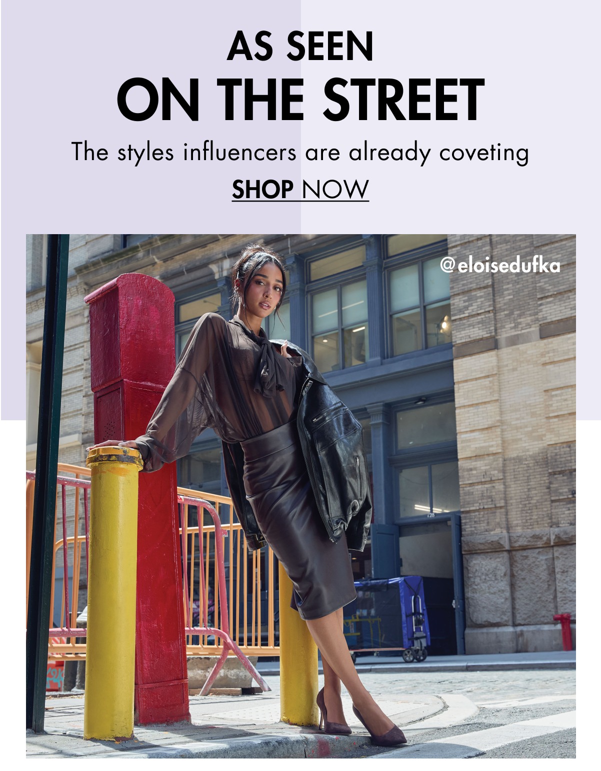AS SEEN ON THE STREET The styles influencers are already coveting SHOP NOW @eloisedufka THE GEMMHA Elevated in every detail, from rich texture to a flattering, leg-lengthening silhouette SHOP NOW