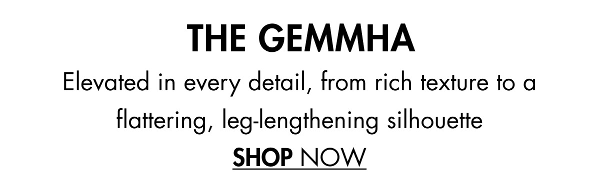 THE GEMMHA Elevated in every detail, from rich texture to a flattering, leg-lengthening silhouette SHOP NOW
