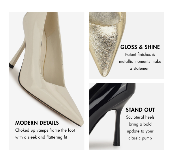 MODERN DETAILS Choked up vamps frame the foot with a sleek and flattering fit Gloss & SHINE Patent finishes & metallic moments make a statement. STAND out Sculptural heels bring a bold update to your classic pump