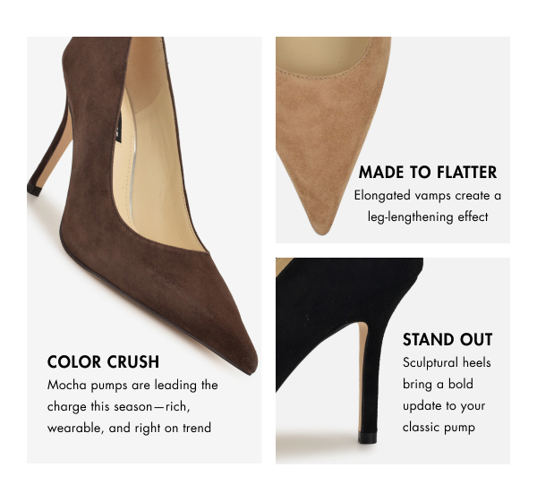 COLOR CRUSH Mocha pumps are leading the charge this season —rich, wearable, and right on trend. MADE TO FLATTER Elongated vamps create a leg-lengthening effect STAND OUT Sculptural heels bring a bold update to your classic pump