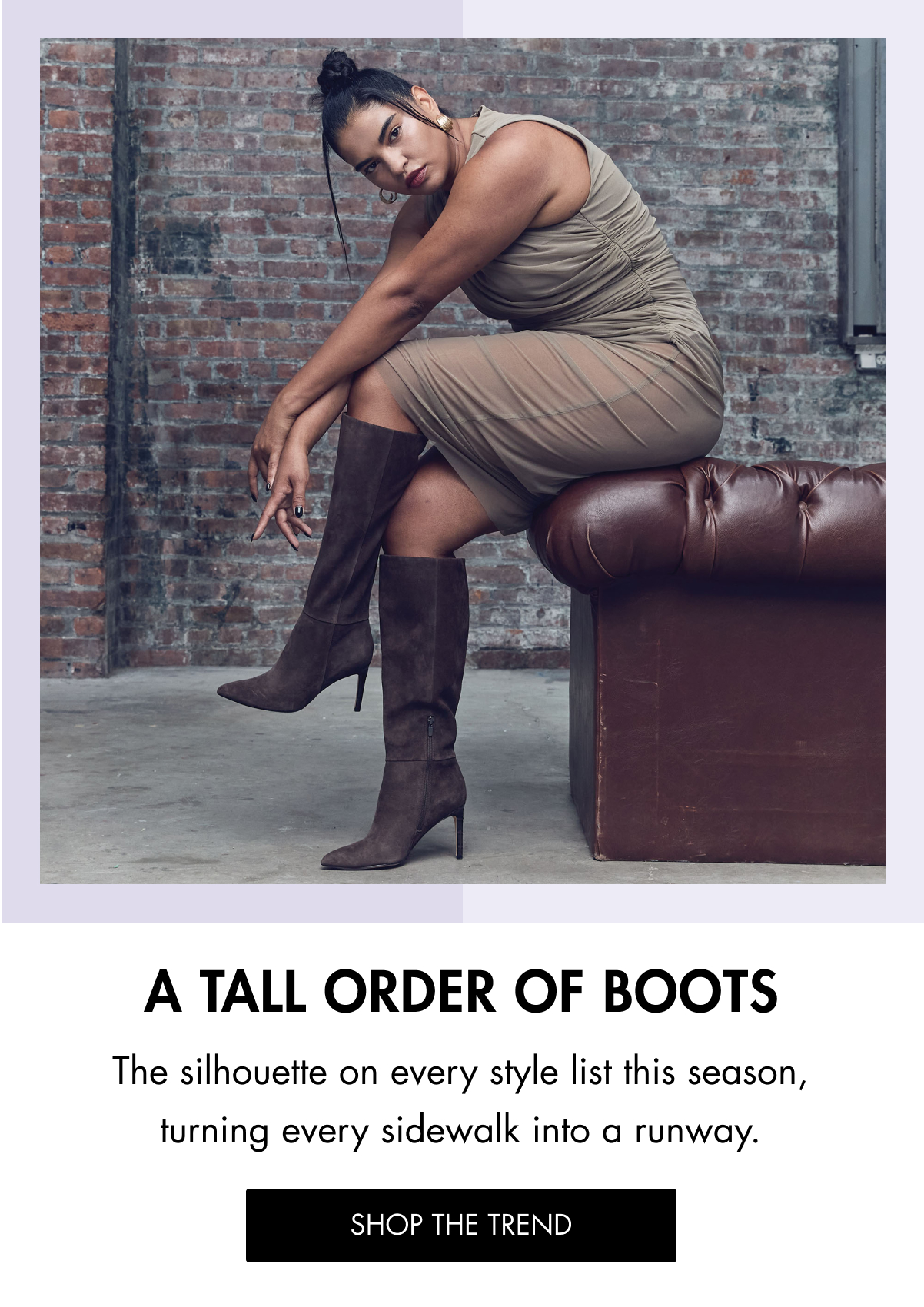 A TALL ORDER OF BOOTS The silhouette on every style list this season, turning every sidewalk into a runway. SHOP THE TREND