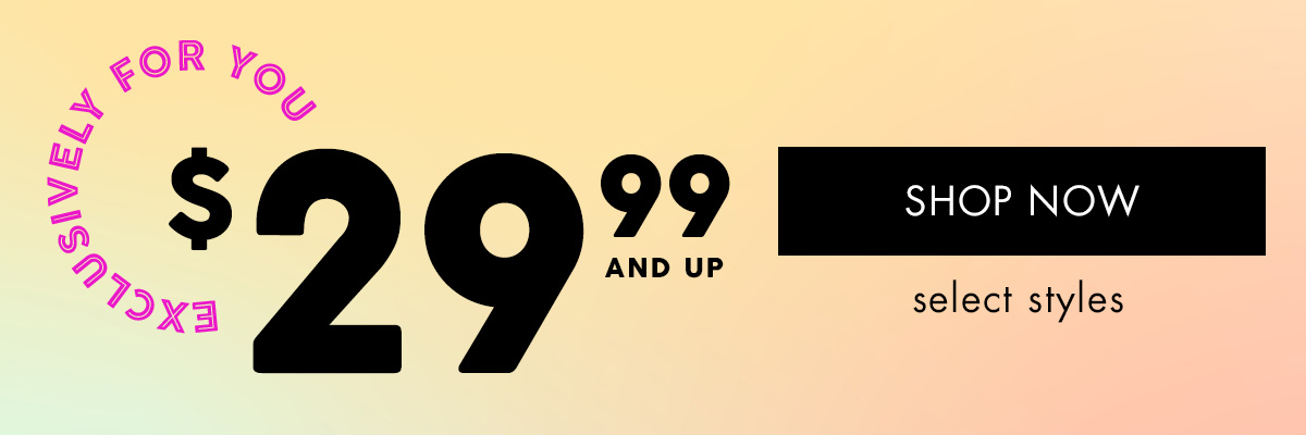 EXCLUSIVELY FOR YOU $ 29.99 and UP { SHOP NOW } select styles