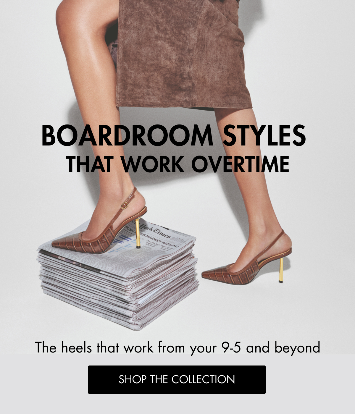 BOARDROOM STYLES THAT WORK OVERTIME The heels that work from your 9-5 and beyond SHOP THE COLLECTION