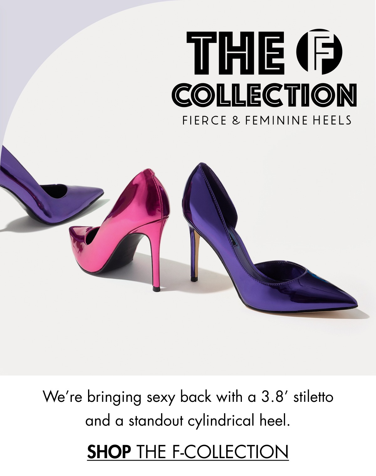 We’re bringing sexy back with a 3.8’ stiletto and a standout cylindrical heel. SHOP THE F-COLLECTION 
