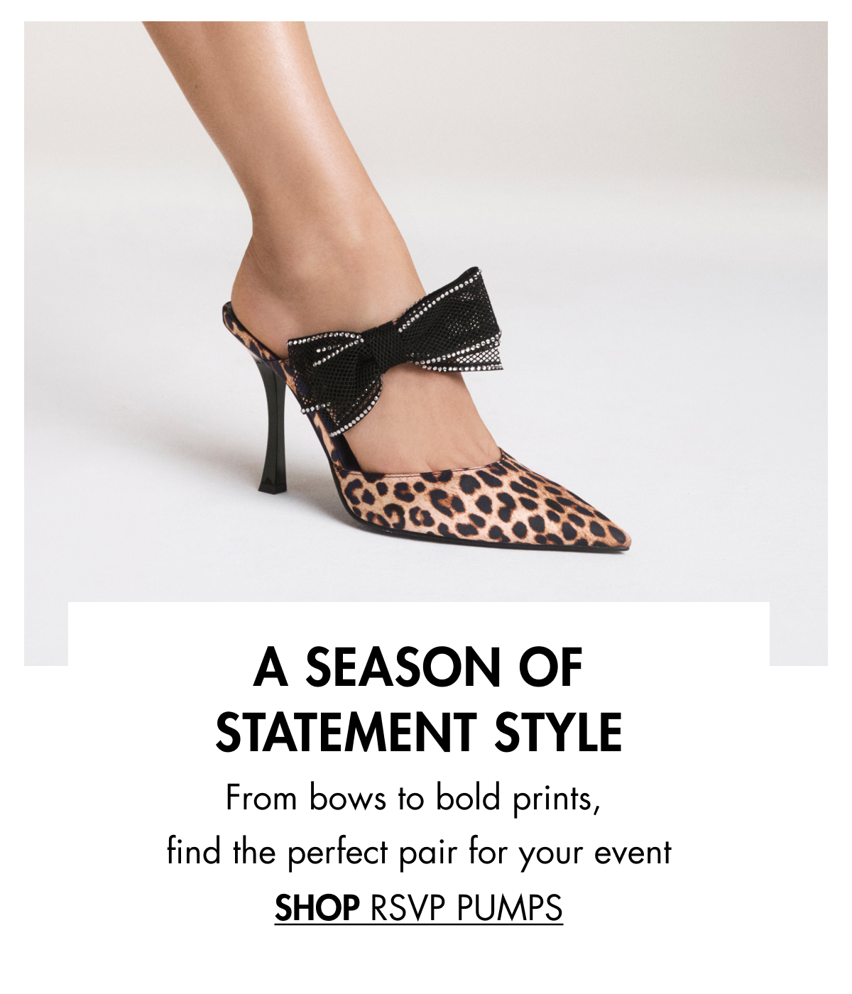 A SEASON OF STATEMENT STYLE From bows to bold prints, find the perfect pair for your event SHOP RSVP PUMPS