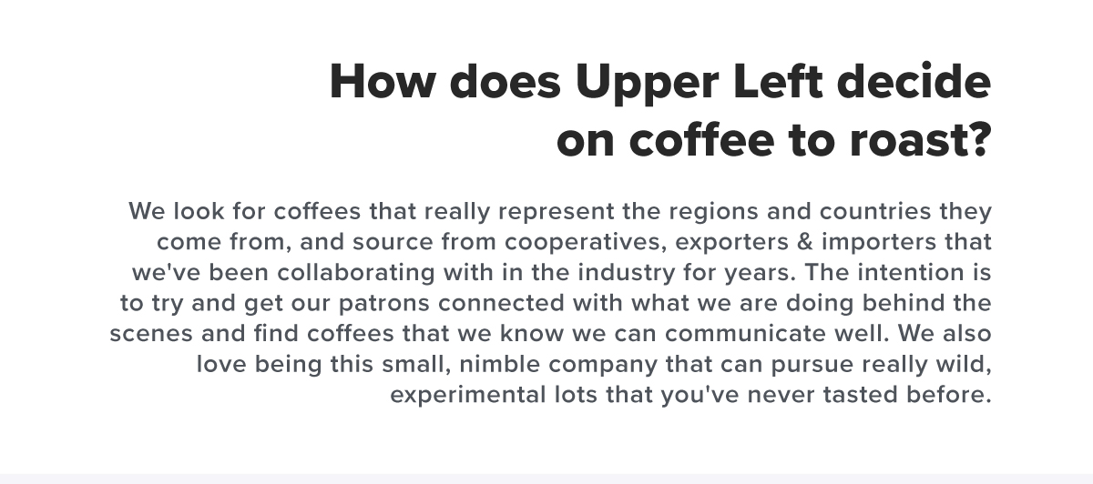 How does Upper Left decide on coffee to roast? We look for coffees that really represent the regions and countries they come from, and source from cooperatives, exporters & importers that we've been collaborating with in the industry for years. The intention is to try and get our patrons connected with what we are doing behind the scenes and find coffees that we know we can communicate well. We also love being this small, nimble company that can pursue really wild, experimental lots that you've never tasted before.