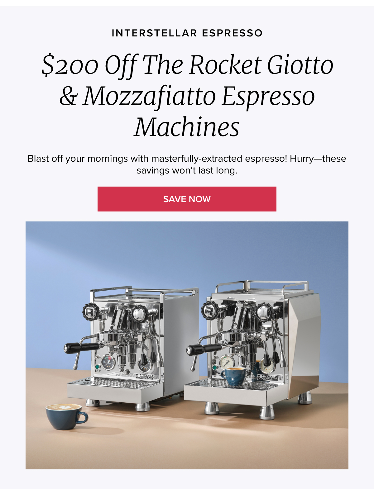 INTERSTELLAR ESPRESSO $200 Off the Rocket Giotto & Mozzafiatto Espresso Machines Blast off your mornings with masterfully-extracted espresso! Hurry—these savings won’t last long. [LEARN MORE]