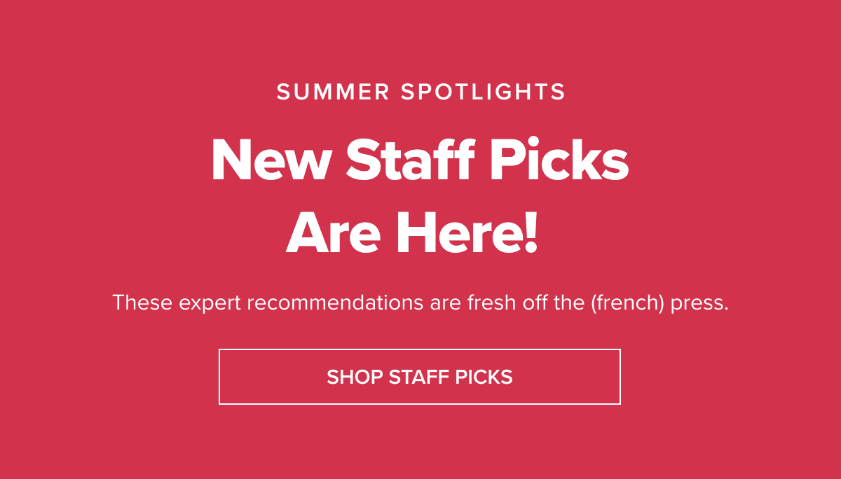 SUMMER SPOTLIGHTS New Staff Picks Are Here! These expert recommendations are fresh off the (french) press! [SHOP STAFF PICKS]