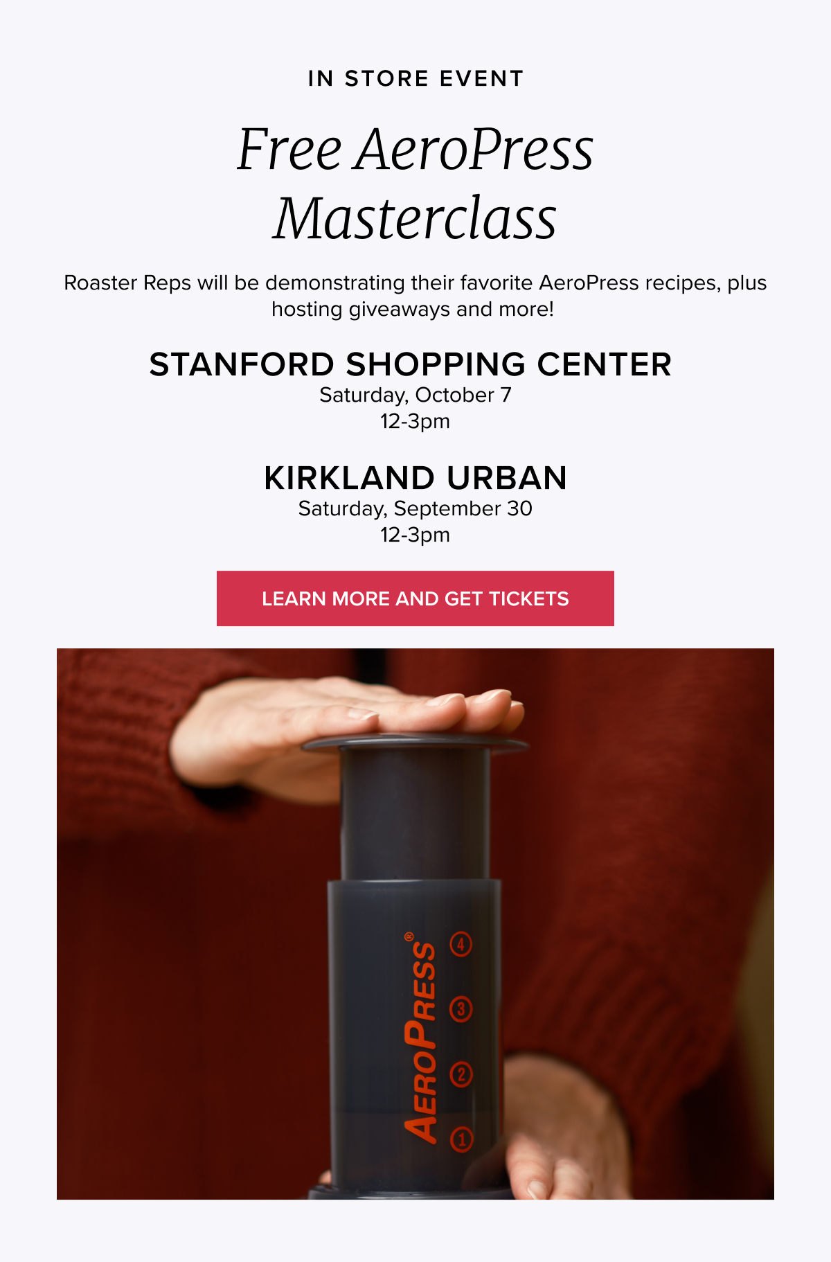 IN STORE EVENT Free AeroPress Masterclass Roaster Reps will be demonstrating their favorite AeroPress recipes, plus hosting giveaways and more! 9/30 12–3pm Stanford Shopping Center Location 10/7 12–3pm Kirkland Urban Location CTA: LEARN MORE AND GET TICKETS