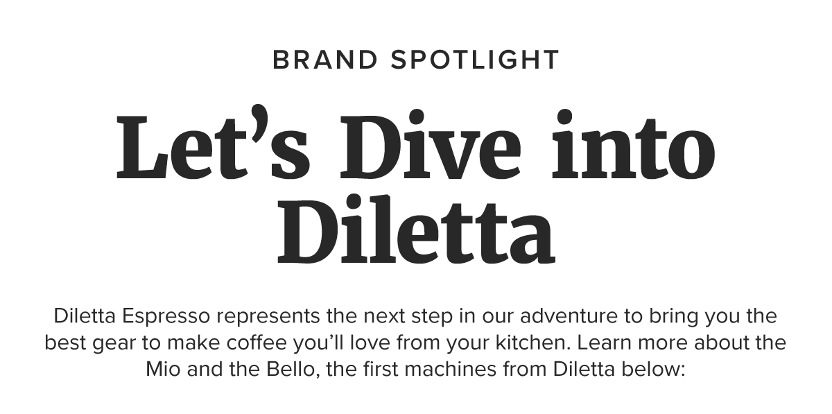 BRAND SPOTLIGHT Let’s Dive into Diletta Diletta Espresso represents the next step in our adventure to bring you the best gear to make coffee you’ll love from your kitchen. Learn more about the Mio and the Bello, the first machines from Diletta below: