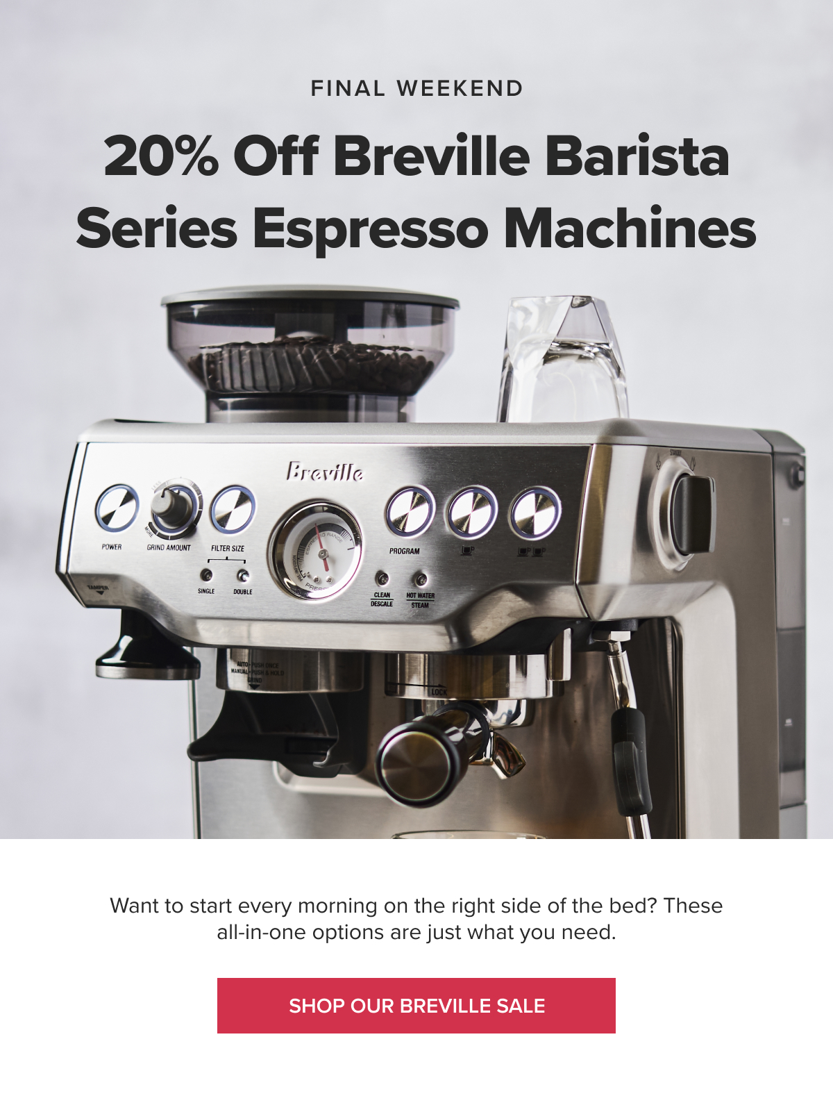 FINAL WEEKEND 20% Off Breville Barista Series Espresso Machines Want to start every morning on the right side of the bed? These all-in-one options are just what you need. [SHOP BREVILLE SALE]