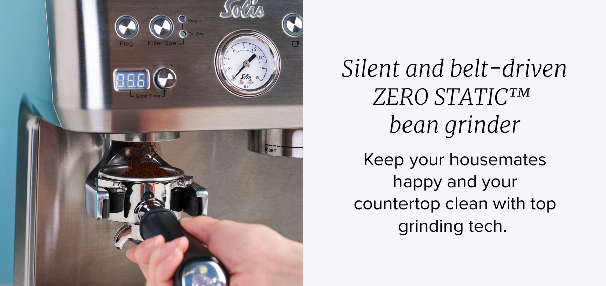 Silent and belt-driven ZERO STATIC™  bean grinder Keep your housemates happy and your countertop clean with top grinding tech.