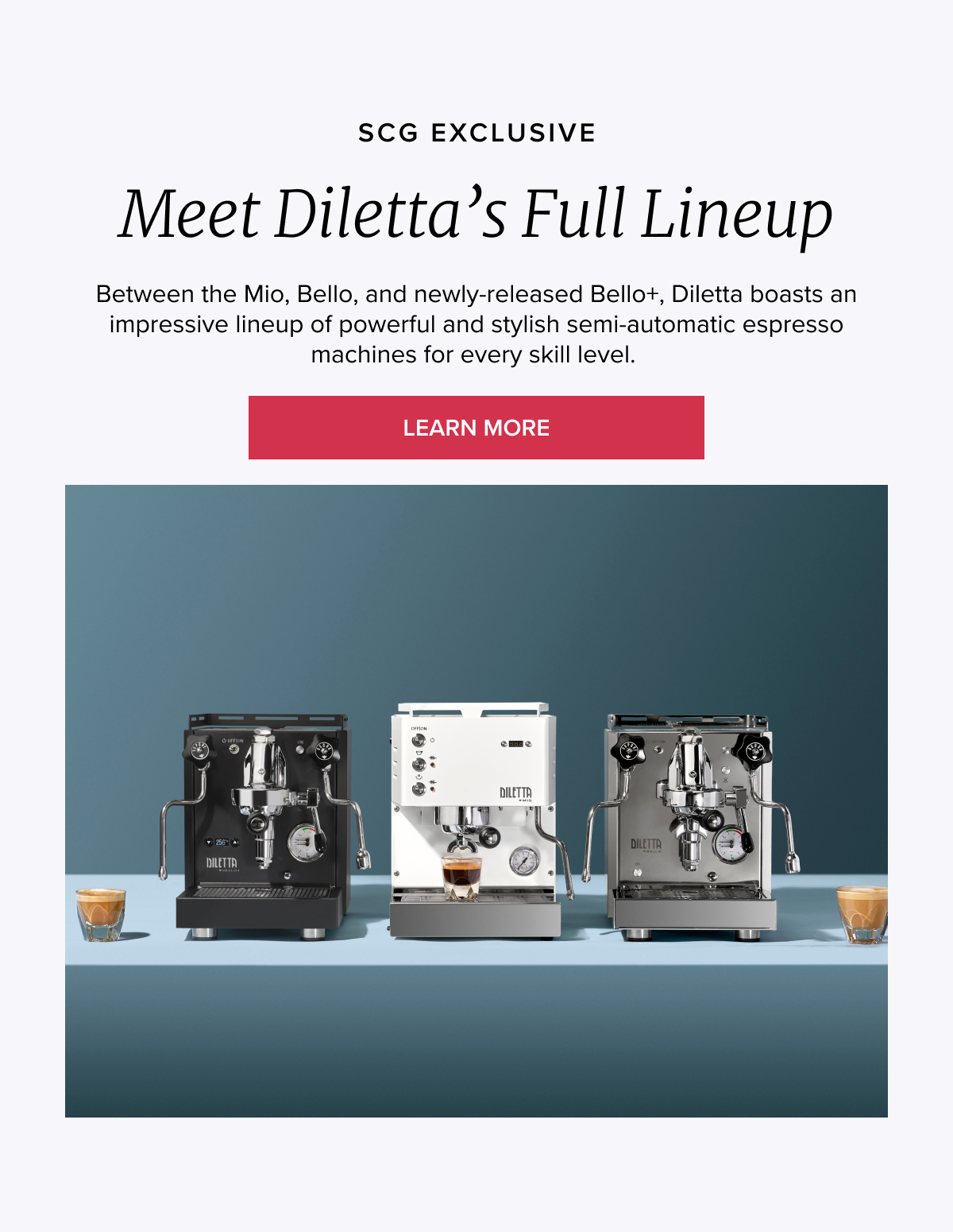 SCG EXCLUSIVE Meet Diletta’s Full Lineup Between the Mio, Bello, and new-released Bello+, Diletta boasts an impressive lineup of award-winning semi-automatic espresso machines for every skill level. [LEARN MORE]