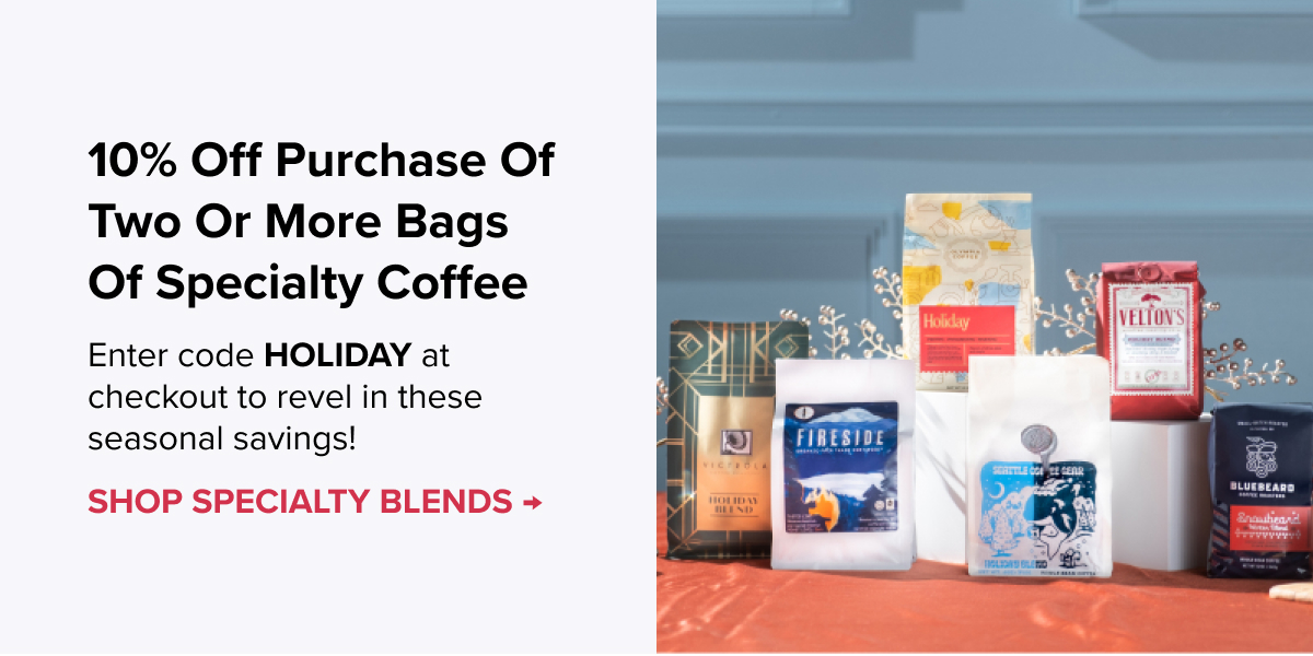 10% Off Purchase of Two or More Bags of Specialty Coffee Enter code HOLIDAY at checkout to revel in these seasonal savings! CTA: SHOP SPECIALTY BLENDS