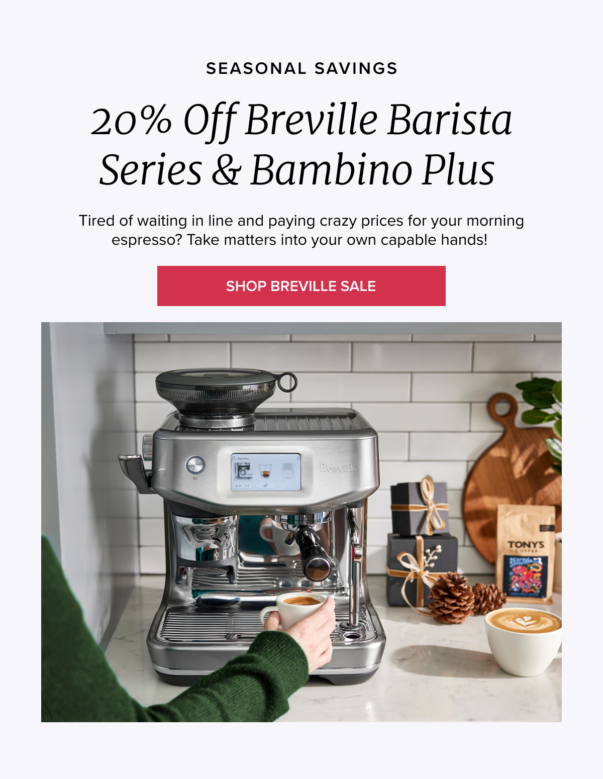 SEASONAL SAVINGS 20% Off Breville Barista Series & Bambino Plus Tired of waiting in line and paying crazy prices for your morning espresso? Take matters into your own capable hands! [SHOP BREVILLE SALE[