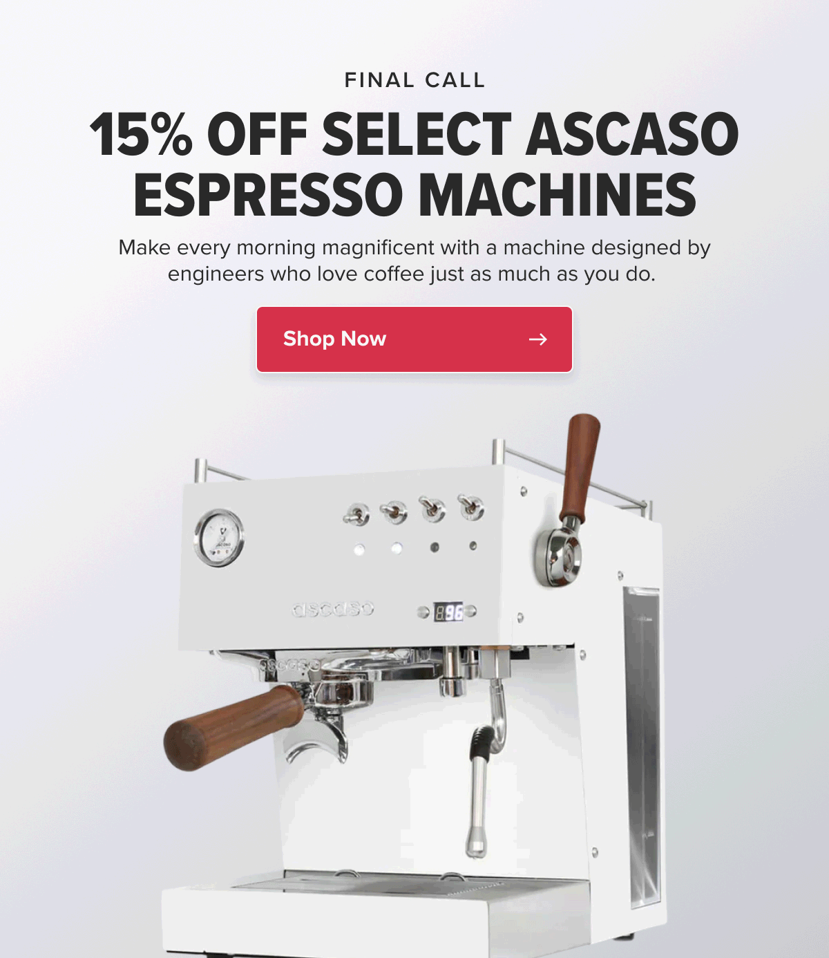 FINAL CALL 15% OFF SELECT ASCASO ESPRESSO MACHINES Make every morning magnificent with a machine designed by engineers who love coffee just as much as you do.  CTA: Shop Now