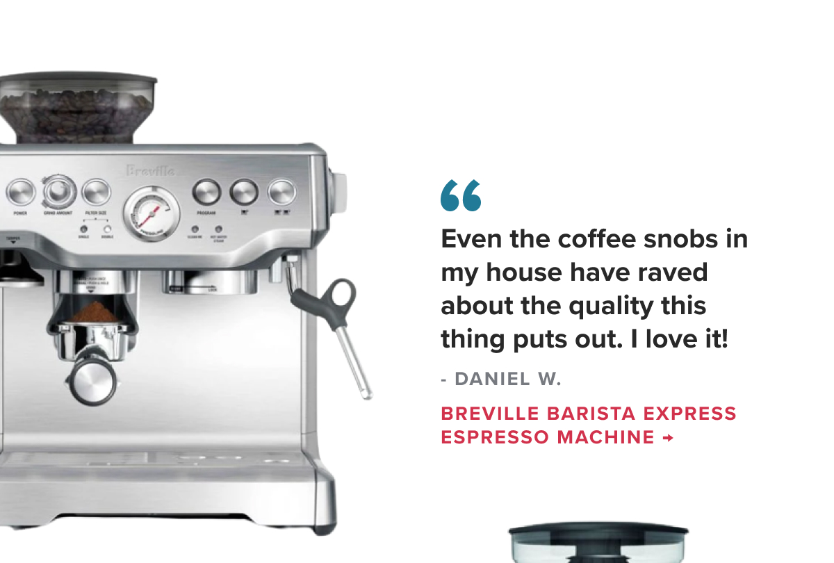 Breville Barista Express Espresso Machine “Even the coffee snobs in my house have raved about the quality this thing puts out. I love it!” - DANIEL W.
