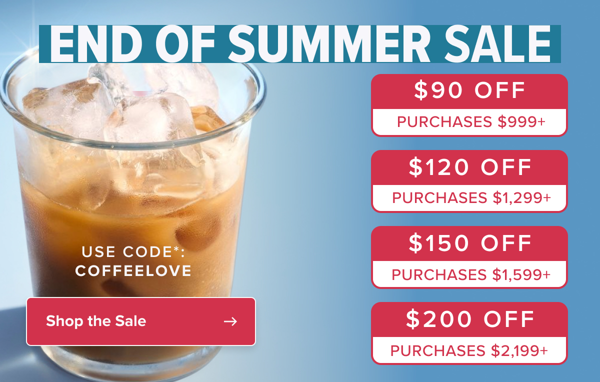 end of summer SALE $90 off $90 off PURCHASES $999+ PURCHASES $999+ $120 off PURCHASES $1,299+ USE CODE*: COFFEELOVE $120 off $150 off PURCHASES $1,299+ PURCHASES $1,599+ Shop the Sale $200 off PURCHASES $2,199+