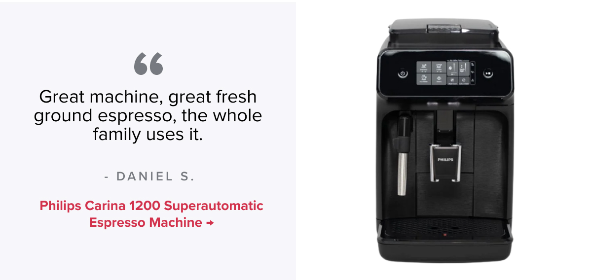 Philips Carina 1200 Superautomatic Espresso Machine “Great machine , great fresh ground Espresso, the whole family uses it.” - Daniel S.
