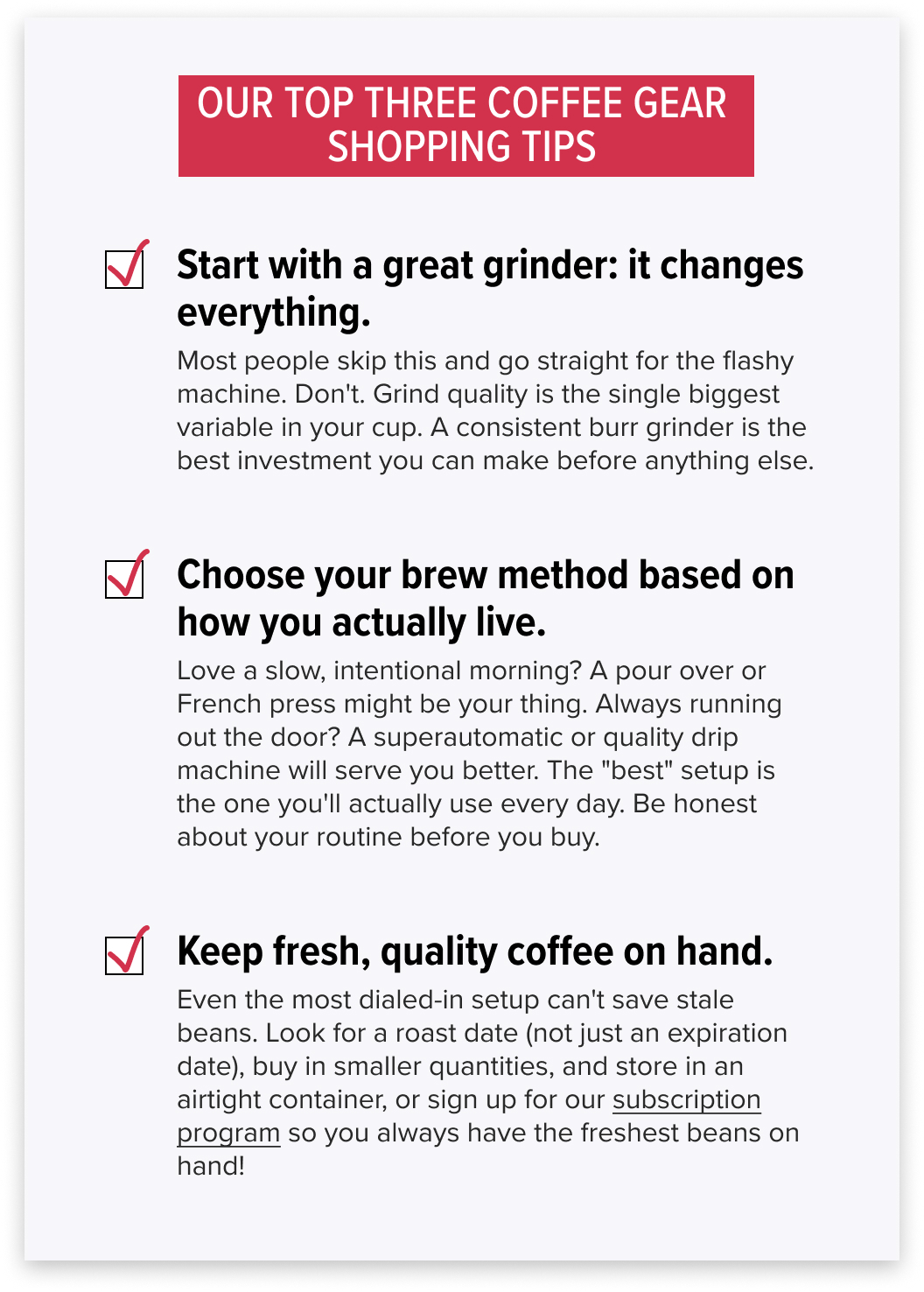 OUR TOP THREE COFFEE GEAR SHOPPING TIPS Start with a great grinder: it changes everything. Most people skip this and go straight for the flashy machine. Don't. Grind quality is the single biggest variable in your cup. A consistent burr grinder is the best investment you can make before anything else. Choose your brew method based on how you actually live. Love a slow, intentional morning? A pour over or French press might be your thing. Always running out the door? A superautomatic or quality drip machine will serve you better. The "best" setup is the one you'll actually use every day. Be honest about your routine before you buy. Keep fresh, quality coffee on hand. Even the most dialed-in setup can't save stale beans. Look for a roast date (not just an expiration date), buy in smaller quantities, and store in an airtight container, or sign up for our subscription program so you always have the freshest beans on hand!