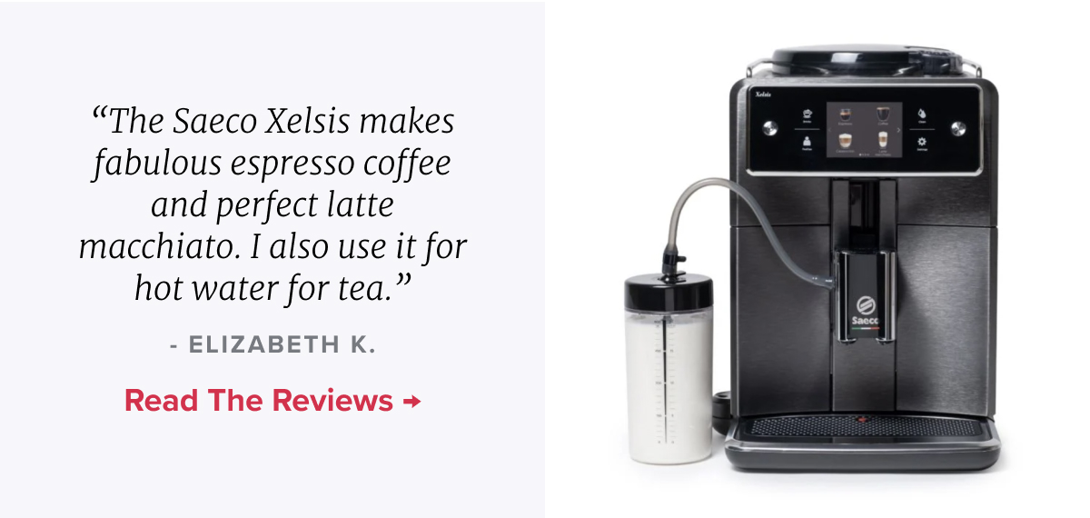 Saeco Xelsis Superautomatic Espresso Machine “The Saeco Xelsis makes fabulous espresso coffee and perfect latte macchiato. I also use it for hot water for tea.” - ELIZABETH K. READ THE REVIEWS >