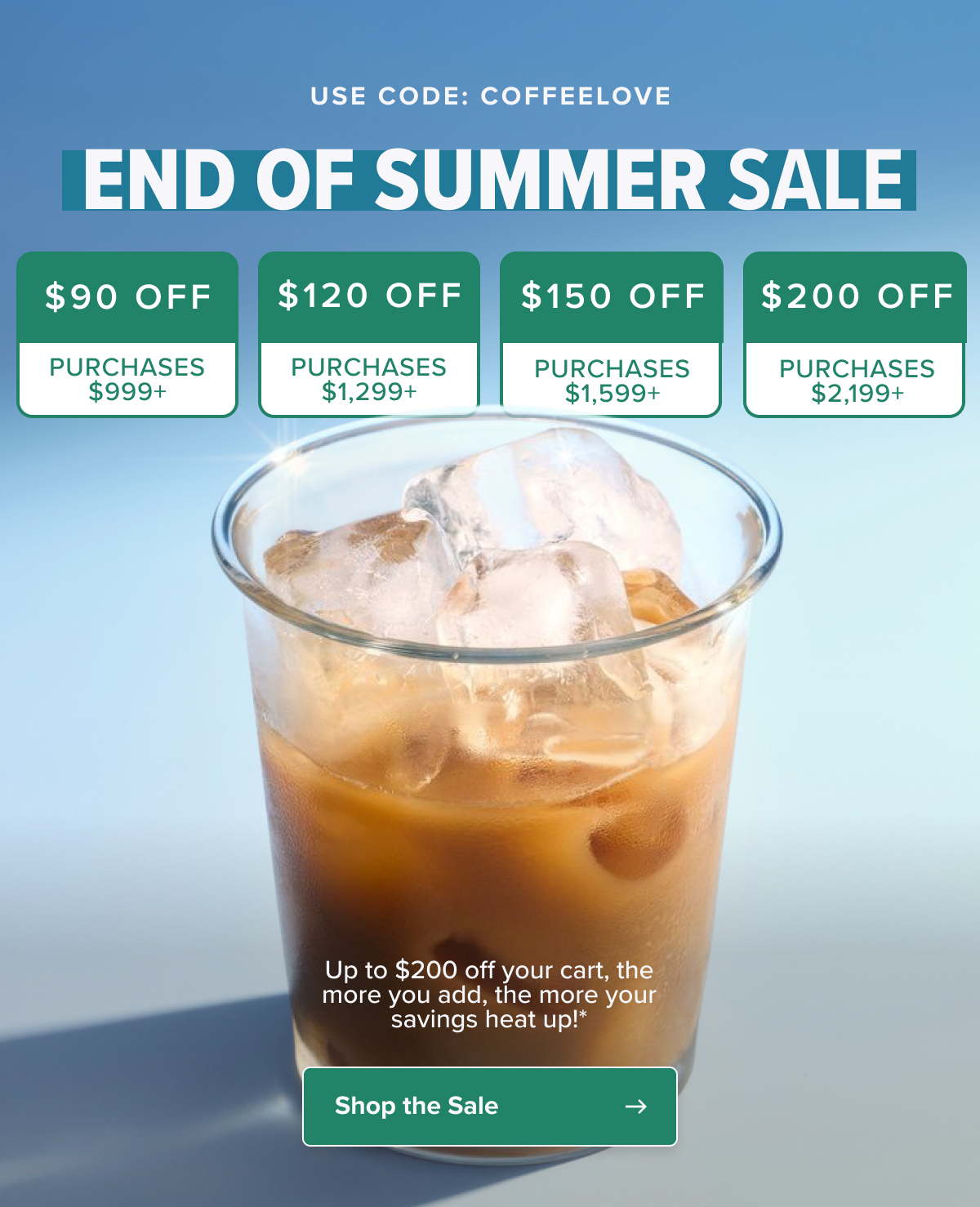 USE CODE: COFFEELOVE end of summer SALE $90 off $120 off $150 off $200 off PURCHASES $999+ PURCHASES $1,299+ PURCHASES $1,599+ PURCHASES $2,199+ Up to $200 off your cart, the more you add, the more your savings heat up!*  Shop the Sale