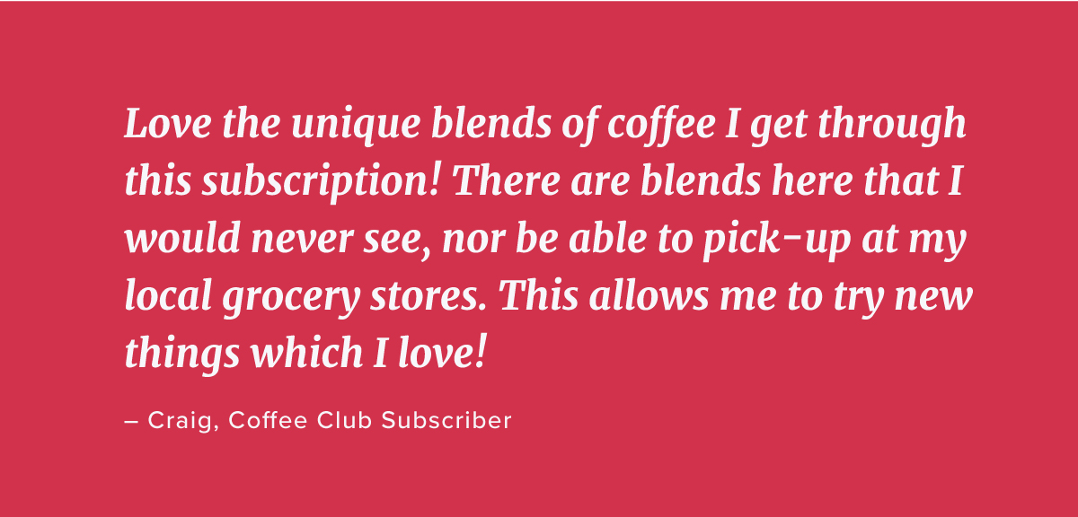 Love the unique blends of coffee I get through this subscription! There are blends here that I would never see, nor be able to pick-up at my local grocery stores. This allows me to try new things which I love! – Craig, Coffee Club 