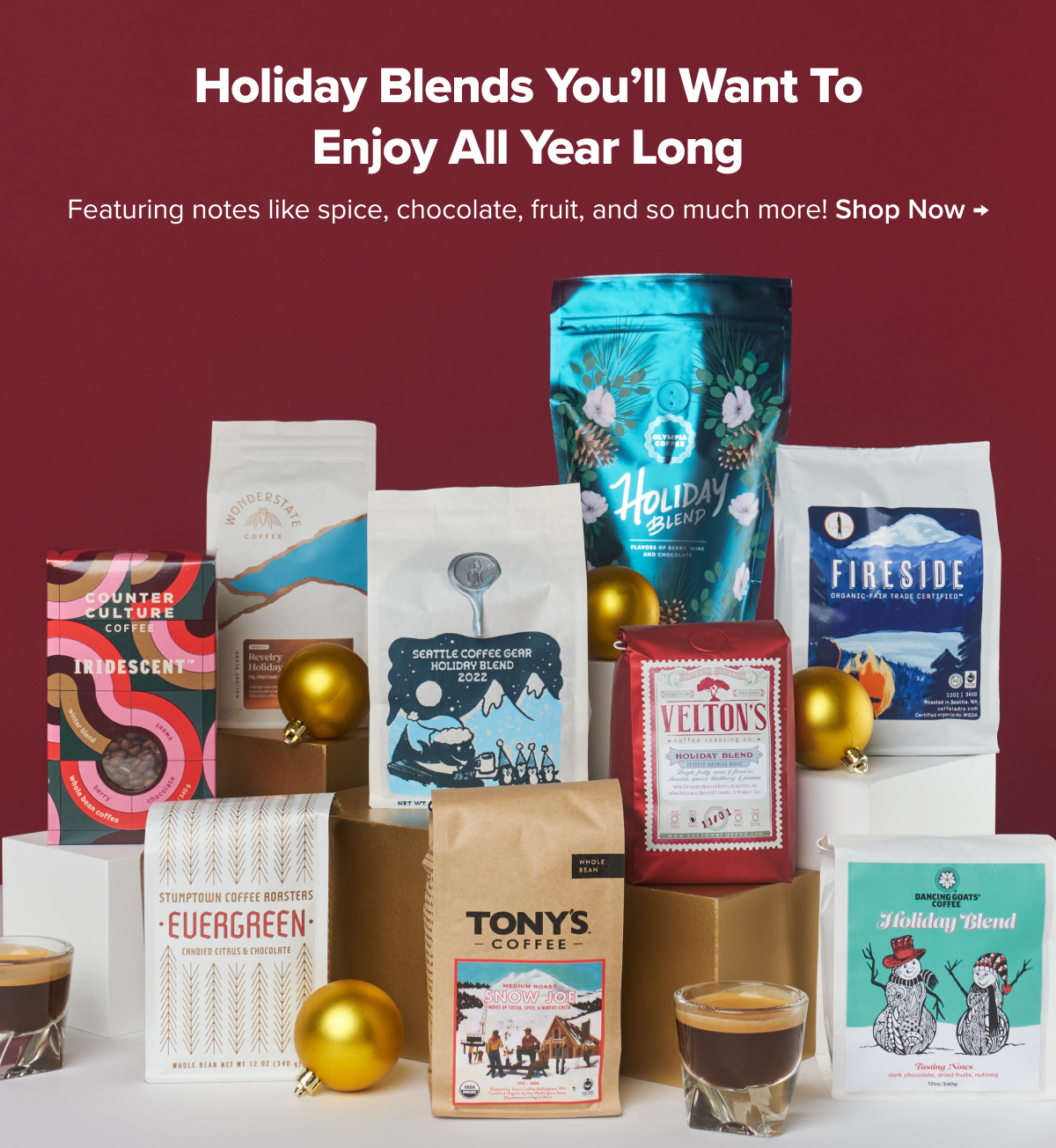 FESTIVE FLAVORS Holiday blends you’ll want to enjoy all year long. Featuring notes like spice, chocolate, fruit, and so much more!