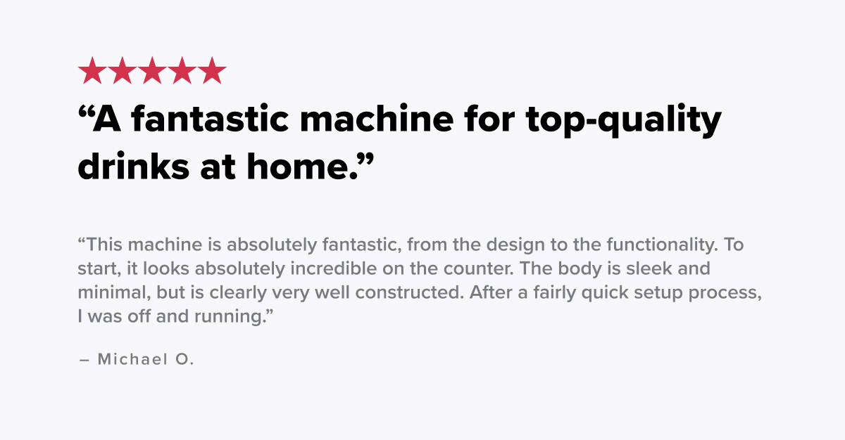 “A fantastic machine for top-quality drinks at home. This machine is absolutely fantastic, from the design to the functionality. To start, it looks absolutely incredible on the counter. The body is sleek and minimal, but is clearly very well constructed. After a fairly quick setup process, I was off and running.” -Michael O.