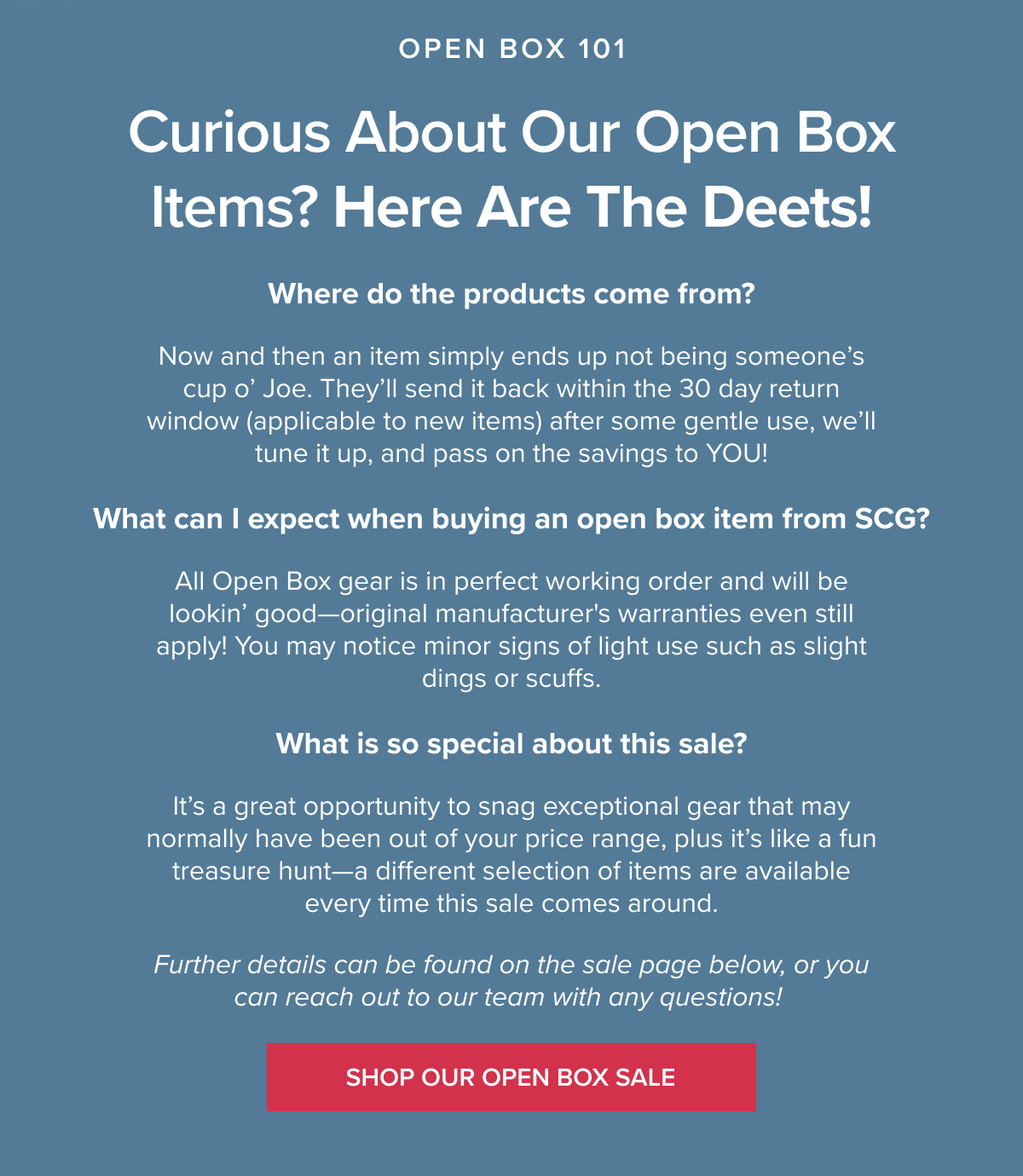 Curious about our Open Box items? Here are the deets! 1 - Where do the products come from? A: Now and then an item simply ends up not being someone’s cup o’ Joe. They’ll send it back within the 30 day return window (applicable to new items) after some gentle use, we’ll tune it up, and pass on the savings to YOU! 2 - What can I expect when buying an open box item from SCG? A: All Open Box gear is in perfect working order and will be lookin’ good—original manufacturer's warranties even still apply! You may notice minor signs of light use such as slight dings or scuffs. 3 - What is so special about this sale? A: It’s a great opportunity to snag exceptional gear that may normally have been out of your price range, plus it’s like a fun treasure hunt—a different selection of items are available every time this sale comes around. Further details can be found on the sale page below, or you can reach out to our team with any questions! SHOP OUR OPEN BOX SALE