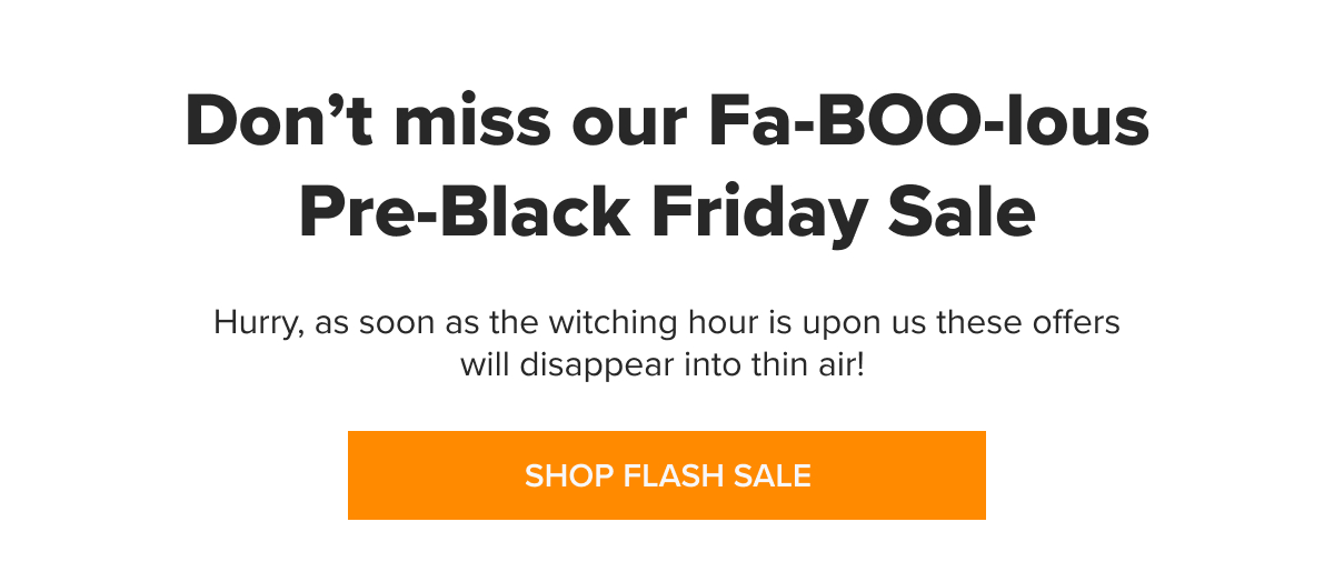 ENDS TODAY Fa-BOO-lous Pre-Black Friday Sale Hurry, as soon as the witching hour is upon us these offers will disappear into thin air! [SHOP FLASH SALE]