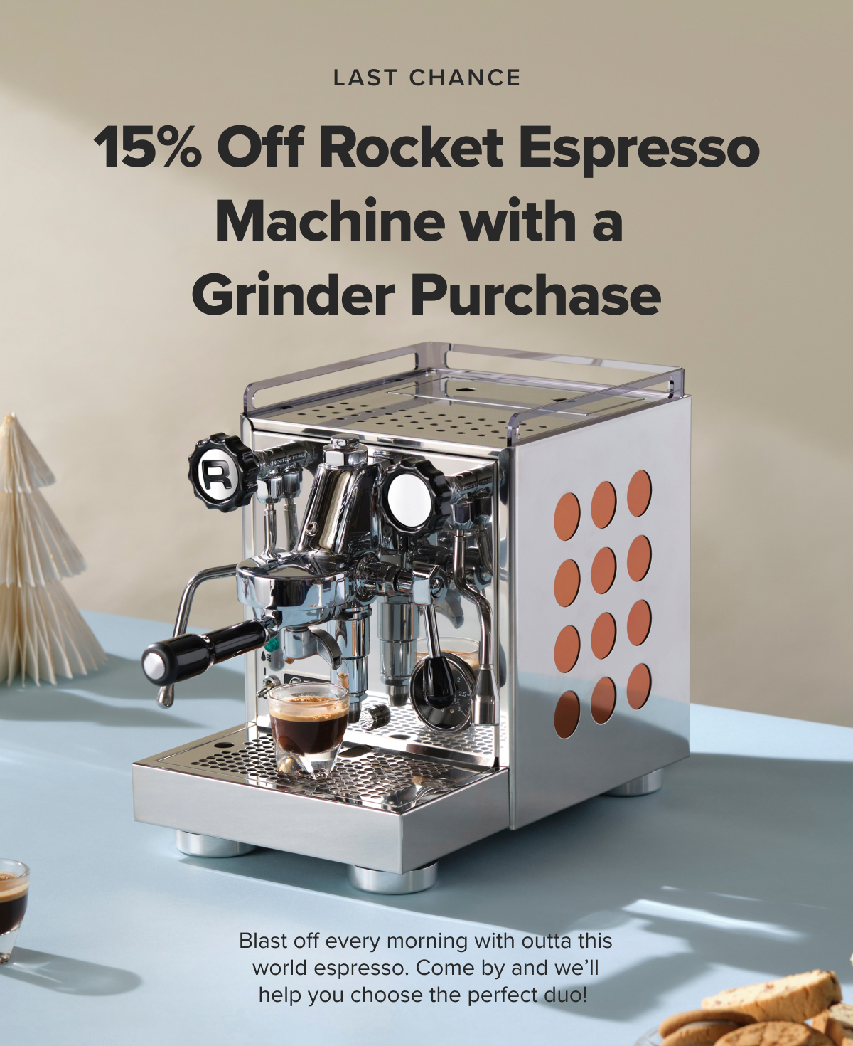 LAST CHANCE 15% Off Rocket Espresso Machine with a Grinder Purchase Blast off every morning with outta this world espresso. Come by and we’ll help you choose the perfect duo!