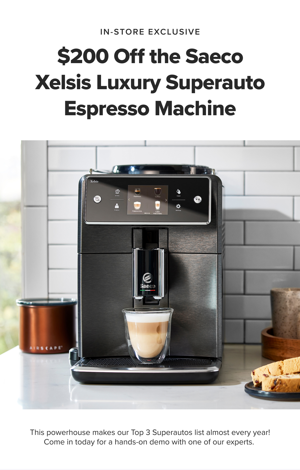 IN-STORE EXCLUSIVE $200 Off the Saeco Xelsis Luxury Superauto Espresso Machine This powerhouse makes our Top 3 Superautos list almost every year! Come in today for a hands-on demo with one of our experts.