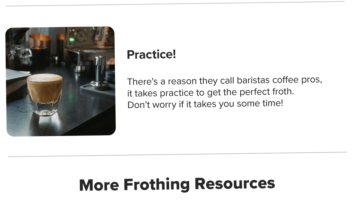 Practice! There’s a reason they call baristas coffee pros, it takes practice to get the perfect froth. Don’t worry if it takes you some time! More Frothing Resources
