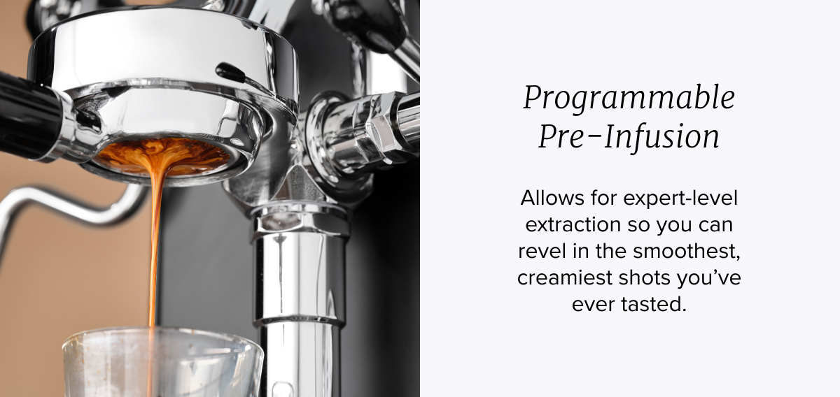 Programmable Pre-Infusion: Allows for expert-level extraction so you can revel in the smoothest, creamiest shots you’ve ever tasted.