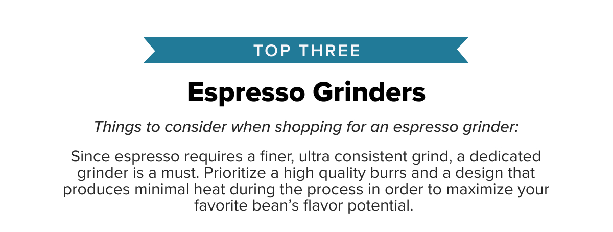 Top Three Espresso Grinders Things to consider when shopping for an espresso grinder: Since espresso requires a finer, ultra consistent grind, a dedicated grinder is a must. Prioritize a high quality burr and a design that produces minimal heat during the process in order to maximize your favorite bean’s flavor potential.
