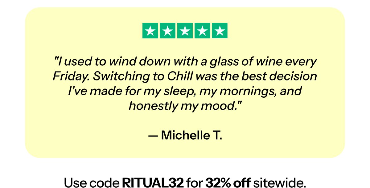 "I used to wind down with a glass of wine every Friday. Switching to Chill was the best decision I've made for my sleep, my mornings, and honestly…